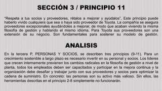 “Respeta a tus socios y proveedores, rétalos a mejorar y ayúdalos”, Este principio puede
haberlo vivido cualquiera que sea o haya sido proveedor de Toyota. La compañía se asegura
proveedores excepcionales ayudándoles a mejorar, de modo que acaban viviendo la misma
filosofía de gestión y hablando el mismo idioma. Para Toyota sus proveedores son una
extensión de su negocio. Son fundamentales para sostener su modelo de gestión.
SECCIÓN 3 / PRINCIPIO 11
ANALISIS
En la tercera P, PERSONAS Y SOCIOS, se describen tres principios (9-11). Para un
crecimiento sostenible a largo plazo es necesario invertir en su personal y socios. Los líderes
que crecen internamente previenen los cambios radicales en la filosofía de gestión a nivel de
planta, todos los empleados deben ser capacitados y participar en la mejora continua y la
organización debe desafiar y trabajar junto con sus proveedores y socios para optimizar la
cadena de suministro. En concreto: las personas son su activo más valioso. Sin ellos, las
herramientas descritas en el principio 2-8 simplemente no funcionarán.
 