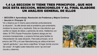 1.4 LA SECCION IV TIENE TRES PRINCIPIOS , QUE NOS
DICE ESTA SECCION, MENCIONELOS Y AL FINAL ELABORE
UN ANALISIS GENERAL DE ELLOS
• SECCIÓN 4: Aprendizaje, Resolución de Problemas y Mejora Continua
• Sección 4 / Principio 12
“Ve y observa por ti mismo para entender profundamente
la situación”, Ve allá donde está el problema para entenderlo,
localizar la causa raíz y resolverlo. Esto es más efectivo que
confiar en bases de datos u opiniones de otros. Hablemos con
datos. El TPS (Toyota Production System) aboga por los
procesos transparentes, y propone formas para facilitar la
interpretación de cada situación. Para este principio, en el
entorno del TPS y el Lean Manufacturing se utiliza el término
“genchi genbutsu”, que viene a significar “el lugar donde ocurren
las cosas”. Al inglés suele traducirse como “go and see”
(acude y observa).
 