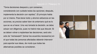 “Toma decisiones despacio y por consenso,
considerando con cuidado todas las opciones; después,
implementa la decisión con rapidez”, El principio habla
por sí mismo. Para tener éxito y ahorrar esfuerzos en las
acciones, es preciso saber bien de antemano qué es lo
que se va a hacer. Una vez tomada la decisión, se debe
actuar con diligencia, pues no habrá más que discutir. Si
se deben volver a replantear las decisiones, será otro
acto de “nemawashi” (tomar los acuerdos necesarios) en
el que todas las personas afectadas deberán intervenir
para aportar sus ideas, de modo que todas las
alternativas posibles se consideren.
Sección 4 / Principio 13
 