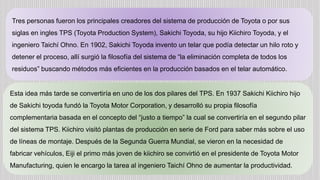 Tres personas fueron los principales creadores del sistema de producción de Toyota o por sus
siglas en ingles TPS (Toyota Production System), Sakichi Toyoda, su hijo Kiichiro Toyoda, y el
ingeniero Taichí Ohno. En 1902, Sakichi Toyoda invento un telar que podía detectar un hilo roto y
detener el proceso, allí surgió la filosofía del sistema de “la eliminación completa de todos los
residuos” buscando métodos más eficientes en la producción basados en el telar automático.
Esta idea más tarde se convertiría en uno de los dos pilares del TPS. En 1937 Sakichi Kiichiro hijo
de Sakichi toyoda fundó la Toyota Motor Corporation, y desarrolló su propia filosofía
complementaria basada en el concepto del “justo a tiempo” la cual se convertiría en el segundo pilar
del sistema TPS. Kiichiro visitó plantas de producción en serie de Ford para saber más sobre el uso
de líneas de montaje. Después de la Segunda Guerra Mundial, se vieron en la necesidad de
fabricar vehículos, Eiji el primo más joven de kiichiro se convirtió en el presidente de Toyota Motor
Manufacturing, quien le encargo la tarea al ingeniero Taichí Ohno de aumentar la productividad.
 