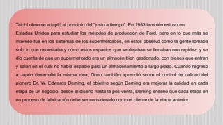Taichí ohno se adaptó al principio del “justo a tiempo”. En 1953 también estuvo en
Estados Unidos para estudiar los métodos de producción de Ford, pero en lo que más se
intereso fue en los sistemas de los supermercados, en estos observó cómo la gente tomaba
solo lo que necesitaba y como estos espacios que se dejaban se llenaban con rapidez, y se
dio cuenta de que un supermercado era un almacén bien gestionado, con bienes que entran
y salen en el cual no había espacio para un almacenamiento a largo plazo. Cuando regresó
a Japón desarrolló la misma idea, Ohno también aprendió sobre el control de calidad del
pionero Dr. W. Edwards Deming, el objetivo según Deming era mejorar la calidad en cada
etapa de un negocio, desde el diseño hasta la pos-venta, Deming enseño que cada etapa en
un proceso de fabricación debe ser considerado como el cliente de la etapa anterior
 