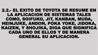 2.2.- EL EXITO DE TOYOTA SE RESUME EN
LA APLICACION DE SISTEMAS TALES
COMO, SOIFUKO, JIT, KANBAN, MUDA,
HEINJUKE, ANDON, POKA YOKE, JIDOKA,
KAIZEN, Y SHOJIKA, DIGA QUE SIGNIFICA
CADA UNO DE ELLOS Y DE MANERA
GENERAL SU APLICACION.
 