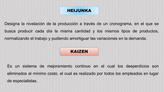 HEIJUNKA
KAIZEN
Designa la nivelación de la producción a través de un cronograma, en el que se
busca producir cada día la misma cantidad y los mismos tipos de productos,
normalizando el trabajo y pudiendo amortiguar las variaciones en la demanda.
Es un sistema de mejoramiento continuo en el cual los desperdicios son
eliminados al mínimo costo, el cual es realizado por todos los empleados en lugar
de especialistas.
 