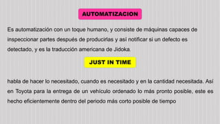 AUTOMATIZACION
JUST IN TIME
Es automatización con un toque humano, y consiste de máquinas capaces de
inspeccionar partes después de producirlas y así notificar si un defecto es
detectado, y es la traducción americana de Jidoka.
habla de hacer lo necesitado, cuando es necesitado y en la cantidad necesitada. Así
en Toyota para la entrega de un vehículo ordenado lo más pronto posible, este es
hecho eficientemente dentro del periodo más corto posible de tiempo
 