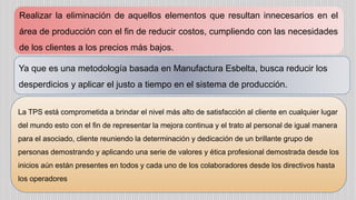 Realizar la eliminación de aquellos elementos que resultan innecesarios en el
área de producción con el fin de reducir costos, cumpliendo con las necesidades
de los clientes a los precios más bajos.
Ya que es una metodología basada en Manufactura Esbelta, busca reducir los
desperdicios y aplicar el justo a tiempo en el sistema de producción.
La TPS está comprometida a brindar el nivel más alto de satisfacción al cliente en cualquier lugar
del mundo esto con el fin de representar la mejora continua y el trato al personal de igual manera
para el asociado, cliente reuniendo la determinación y dedicación de un brillante grupo de
personas demostrando y aplicando una serie de valores y ética profesional demostrada desde los
inicios aún están presentes en todos y cada uno de los colaboradores desde los directivos hasta
los operadores
 
