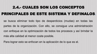 2.4.- CUALES SON LOS CONCEPTOS
PRINCIPALES DE ESTE SISTEMA Y DEFINALOS.
se busca eliminar todo tipo de desperdicios (mudas) en todas las
partes de la organización. Con ello, se consigue una administración
con enfoque en la optimización de todos los procesos y así brindar la
más alta calidad al menor coste posible.
Para lograr esto se enfocan en la aplicación de lo que es el.
 