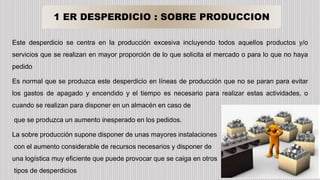 1 ER DESPERDICIO : SOBRE PRODUCCION
Este desperdicio se centra en la producción excesiva incluyendo todos aquellos productos y/o
servicios que se realizan en mayor proporción de lo que solicita el mercado o para lo que no haya
pedido
Es normal que se produzca este desperdicio en líneas de producción que no se paran para evitar
los gastos de apagado y encendido y el tiempo es necesario para realizar estas actividades, o
cuando se realizan para disponer en un almacén en caso de
que se produzca un aumento inesperado en los pedidos.
La sobre producción supone disponer de unas mayores instalaciones
con el aumento considerable de recursos necesarios y disponer de
una logística muy eficiente que puede provocar que se caiga en otros
tipos de desperdicios
 