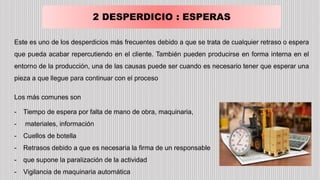 2 DESPERDICIO : ESPERAS
Este es uno de los desperdicios más frecuentes debido a que se trata de cualquier retraso o espera
que pueda acabar repercutiendo en el cliente. También pueden producirse en forma interna en el
entorno de la producción, una de las causas puede ser cuando es necesario tener que esperar una
pieza a que llegue para continuar con el proceso
Los más comunes son
- Tiempo de espera por falta de mano de obra, maquinaria,
- materiales, información
- Cuellos de botella
- Retrasos debido a que es necesaria la firma de un responsable
- que supone la paralización de la actividad
- Vigilancia de maquinaria automática
 