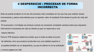 4 DESPERDICIO : PROCESAR DE FORMA
INCORRECTA
Este se puede localizar en el uso de procesos más complejos en los que hay que realizar tareas
innecesarias y pasos redundantes que no aportan valor al resultado final desde el punto de vista del
cliente
El re-proceso o re-trabajo se produce cuando es necesario completar campos extra que requieren
información innecesaria de cara al cliente ya que no repercute a una
mejora efectiva
Para la TPS tampoco debemos olvidar que no todo se debe el punto
de defectos, sino que producir productos con una calidad superior a
la pedida también es un desperdicio, ya que el cliente no la ha solicitado
y menos pagara por ella
 