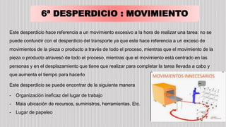 6ª DESPERDICIO : MOVIMIENTO
Este desperdicio hace referencia a un movimiento excesivo a la hora de realizar una tarea: no se
puede confundir con el desperdicio del transporte ya que este hace referencia a un exceso de
movimientos de la pieza o producto a través de todo el proceso, mientras que el movimiento de la
pieza o producto atravesó de todo el proceso, mientras que el movimiento está centrado en las
personas y en el desplazamiento que tiene que realizar para completar la tarea llevada a cabo y
que aumenta el tiempo para hacerlo
Este desperdicio se puede encontrar de la siguiente manera
- Organización ineficaz del lugar de trabajo
- Mala ubicación de recursos, suministros, herramientas. Etc.
- Lugar de papeleo
 