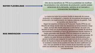 MAYOR FLEXIBILIDAD
Otro de los beneficios de TPS es la posibilidad de modificar
los productos o los volúmenes de producción cuando existan
variaciones de la demanda, cambios en el mercado o
innovaciones tecnológicas.
MAS INNOVACION
La mejora de todos los procesos facilita el desarrollo de nuevos
productos, la investigación y creación de innovadoras tecnologías de
producción y la implementación de mejores sistemas de gestión. Todo
en beneficio del cliente final.
Según los expertos el Sistema de Producción Toyota (TPS) es una
filosofía de trabajo donde todas las decisiones se toman mirando a largo
plazo, aunque ello resulte perjuicios a corto tiempo. Es pues una
filosofía en línea con el pensamiento epicúreo en el sentido de sacrificar
recompensas inmediatas en favor de recompensas futuras mayores. A
rasgos generales esta filosofía (TPS) se sustancia en patrones de
decisión (técnicas) que podemos agrupar en cuatro grupos generales. El
objetivo de estas técnicas es producir cosas eficientemente para
generar beneficios que aseguren la supervivencia de la compañía. La
misión de Toyota es hacer un mundo mejor. Toyota no solo contribuye a
la sociedad a través de los puestos de mano de obra cualificada que
crea, sino que también lo hace a través de los impuestos que paga
sobre sus beneficios. Así pues, las técnicas Toyota pueden agruparse
conceptualmente
 