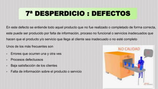 7ª DESPERDICIO : DEFECTOS
En este defecto se entiende todo aquel producto que no fue realizado o completado de forma correcta,
este puede ser producido por falta de información, proceso no funcional o servicios inadecuados que
hacen que el producto y/o servicio que llega al cliente sea inadecuado o no esté completo
Unos de los más frecuentes son
- Errores que ocurren una y otra ves
- Procesos defectuosos
- Baja satisfacción de los clientes
- Falta de información sobre el producto o servicio
 