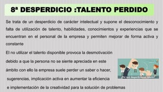 8ª DESPERDICIO :TALENTO PERDIDO
Se trata de un desperdicio de carácter intelectual y supone el desconocimiento y
falta de utilización de talento, habilidades, conocimientos y experiencias que se
encuentran en el personal de la empresa y permiten mejorar de forma activa y
constante
El no utilizar el talento disponible provoca la desmotivación
debido a que la persona no se siente apreciada en este
ámbito con ello la empresa suele perder un saber o hacer,
sugerencias, implicación activa en aumentar la eficiencia
e implementación de la creatividad para la solución de problemas
 