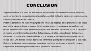 CONCLUSION
Se puede observar que todos los desperdicios se encuentran altamente relacionados entre ellos,
como por ejemplo, la sobreproducción provoca la necesidad de llevar a cabo un inventario, necesita
transporte o enmascara los defectos
Podemos pensar que no existe ningún problema en que se disponga de un gran almacén de piezas
para utilizar ya que agilizara el proceso de fabricación, pero si no gestiona de forma eficaz y se
reduce a lo necesario, se cae en la desmotivación, falta de hábitos de eficacia, no ver la necesidad
de realizar un mantenimiento preventivo de las maquinas o fallos en la detección de los errores
Pensemos un momento en una situación en la que se detecte un fallo al ensamblar dos piezas
debido a que una de ellas tiene un desfase de 1 milímetro que impide que encaje con la otra pieza.
Descubrir esto puede hacernos pensar, menos mal que tengo un stock en el almacén y puedo
simplemente apartar las piezas defectuosas y continuar funcionando
 