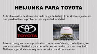 HEIJUNKA PARA TOYOTA
Es la eliminación de desniveles en la carga de trabajo (mura) y trabajos (muri)
que pueden llevar a problemas de seguridad y calidad
Esto se consigue con una produccion continua y eficiente, con heijunka, los
procesos están diseñados para permitir que los productos a ser cambiado
fácilmente, produciendo lo que se necesita cuando se necesita
 