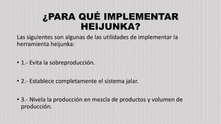 ¿PARA QUÉ IMPLEMENTAR
HEIJUNKA?
Las siguientes son algunas de las utilidades de implementar la
herramienta heijunka:
• 1.- Evita la sobreproducción.
• 2.- Establece completamente el sistema jalar.
• 3.- Nivela la producción en mezcla de productos y volumen de
producción.
 
