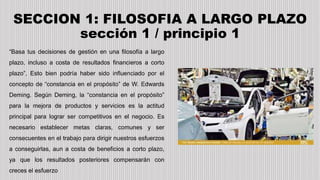 SECCION 1: FILOSOFIA A LARGO PLAZO
sección 1 / principio 1
“Basa tus decisiones de gestión en una filosofía a largo
plazo, incluso a costa de resultados financieros a corto
plazo”, Esto bien podría haber sido influenciado por el
concepto de “constancia en el propósito” de W. Edwards
Deming. Según Deming, la “constancia en el propósito”
para la mejora de productos y servicios es la actitud
principal para lograr ser competitivos en el negocio. Es
necesario establecer metas claras, comunes y ser
consecuentes en el trabajo para dirigir nuestros esfuerzos
a conseguirlas, aun a costa de beneficios a corto plazo,
ya que los resultados posteriores compensarán con
creces el esfuerzo
 