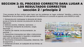 SECCION 2: EL PROCESO CORRECTO DARA LUGAR A
LOS RESULTADOS CORRECTOS
sección 2 / principio 2
“Crea procesos de flujo continuo para hacer que los problemas se hagan evidentes” Identifica y elimina los
Despilfarros de los procesos: En este apartado nos referimos a lo conocido en japonés como MUDA (lo inútil)
1- Sobreproducción (sobrepasar la demanda del cliente,
ya sea en forma de volumen de producción de ritmo de
fabricación)
2- Defectos (averías, chatarras, reprocesos…)
3- Transportes (transporte de productos, cargas,
descargas…)
4- Esperas (de material, de documentación, de
personal…)
5- Operaciones innecesarias (por útiles o instrucciones
inapropiadas, por exceder lo requerido o simplemente
para cubrir los tiempos de espera)
6- Movimientos innecesarios (búsquedas, distancias, falta
de ergonomía…)
7- Existencias (el stock, en cualquiera de sus formas, es
desperdicio)
 