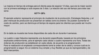 La mejora en tiempo de entrega para el clienta pasa de esperar 12 días, que era la mejor opción
con la primera estrategia a solo espera de 3 días. La relación del uso del tiempo para este casi
seria:
6/3*7= 28%
El ejemplo anterior represente el principio de nivelación de la producción, Estrategia Heijunka, y el
plan mensual de producción se presentan en tablas como la anterior. Se pueden aumentar el
costo de cambio, pero se disminuye el tiempo de espera para los clientes que puede ser mucho
mayor.
En la tabla se muestra las horas disponibles de cada día en durante 4 semanas.
La cuadro o caja Heijunka representa una duración especificada, basada en los principios
explicados anteriormente, para el ejemplo cada célula o cuadro representa una hora. Todas las
órdenes de producción se establecen en cada célula, de acuerdo a la programación.
Para la realización el empleado correspondiente toma la orden de la celda y conoce cuál es la
programación a seguir. Es un sistema muy simple y muy flexible ya que es reprogramable y de
fácil intercambio.
 