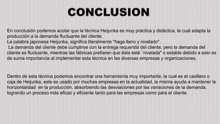 CONCLUSION
En conclusión podemos acotar que la técnica Heijunka es muy práctica y didáctica, la cual adapta la
producción a la demanda fluctuante del cliente.
La palabra japonesa Heijunka, significa literalmente "haga llano y nivelado".
La demanda del cliente debe cumplirse con la entrega requerida del cliente, pero la demanda del
cliente es fluctuante, mientras las fábricas prefieren que ésta esté ´nivelada" o estable debido a esto es
de suma importancia al implementar esta técnica en las diversas empresas y organizaciones.
Dentro de esta técnica podemos encontrar una herramienta muy importante, la cual es el casillero o
caja de Heijunka, este es usado por muchas empresas en la actualidad, la misma ayuda a mantener la
horizontalidad en la producción, absorbiendo las desviaciones por las variaciones de la demanda,
logrando un proceso más eficaz y eficiente tanto para las empresas como para el cliente.
 