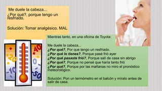 Me duele la cabeza...
¿Por qué?, porque tengo un
resfriado.
Solución: Tomar analgésico. MAL
Mientras tanto, en una oficina de Toyota:
Me duele la cabeza...
¿Por qué?, Por que tengo un resfriado.
¿Por qué lo tienes?, Porque pasé frió ayer
¿Por qué pasaste frió?, Porque salí de casa sin abrigo
¿Por qué?, Porque no pensé que haría tanto frió
¿Por qué?, Porque por las mañanas no miro el pronóstico
meteorológico.
Solución: Pon un termómetro en el balcón y míralo antes de
salir de casa.
 