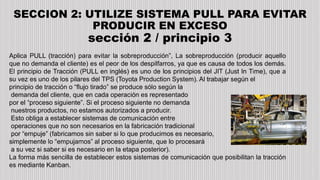 SECCION 2: UTILIZE SISTEMA PULL PARA EVITAR
PRODUCIR EN EXCESO
sección 2 / principio 3
Aplica PULL (tracción) para evitar la sobreproducción”, La sobreproducción (producir aquello
que no demanda el cliente) es el peor de los despilfarros, ya que es causa de todos los demás.
El principio de Tracción (PULL en inglés) es uno de los principios del JIT (Just In Time), que a
su vez es uno de los pilares del TPS (Toyota Production System). Al trabajar según el
principio de tracción o “flujo tirado” se produce sólo según la
demanda del cliente, que en cada operación es representado
por el “proceso siguiente”. Si el proceso siguiente no demanda
nuestros productos, no estamos autorizados a producir.
Esto obliga a establecer sistemas de comunicación entre
operaciones que no son necesarios en la fabricación tradicional
por “empuje” (fabricamos sin saber si lo que producimos es necesario,
simplemente lo “empujamos” al proceso siguiente, que lo procesará
a su vez si saber si es necesario en la etapa posterior).
La forma más sencilla de establecer estos sistemas de comunicación que posibilitan la tracción
es mediante Kanban.
 