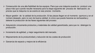  Consecución de una alta fiabilidad de los equipos. Para que una máquina pueda no producir una
pieza más que cuando resulte necesaria para la etapa siguiente del proceso de fabricación, es
preciso que la máquina no se averíe en ese preciso momento.
 Mayor gestión de la calidad de la producción. Si las piezas llegan en el momento oportuno y en el
número deseado, pero no son de buena calidad, lo único que puede hacerse es rechazarlas y
detener la producción de las fases siguientes del proceso.
 Adquisición únicamente productos y materiales de calidad garantizada, para que no detengan la
producción.
 Incremento de agilidad, y mejor seguimiento del mercado.
 Mejoramiento de la productividad y reducción de los costes de producción
 Ganancia de espacio y mejora de la eficiencia
 