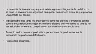 • La carencia de inventarios ya que si existe alguna contingencia de pedidos, no
se tiene un inventario de seguridad para poder cumplir con estos, lo que provoca
una pérdida del cliente.
• Indispensable que tanto los proveedores como los clientes y empresas con las
que se tenga relación manejen este mismo sistema de inventarios ya que de no
ser así, dicho sistema no cumpliría con sus objetivos y no funcionaría.
• Aumento en los costos improductivos por excesos de producción, en la
fabricación de productos defectuosos.
• Resistencia al cambio.
 