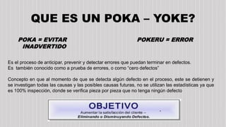 QUE ES UN POKA – YOKE?
POKA = EVITAR
INADVERTIDO
POKERU = ERROR
Es el proceso de anticipar, prevenir y detectar errores que puedan terminar en defectos.
Es también conocido como a prueba de errores, o como “cero defectos”
Concepto en que al momento de que se detecta algún defecto en el proceso, este se detienen y
se investigan todas las causas y las posibles causas futuras, no se utilizan las estadísticas ya que
es 100% inspección, donde se verifica pieza por pieza que no tenga ningún defecto
 