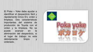 El Poka – Yoke debe ayudar a
identificar el desperdicio fácil y
rápidamente Cinco S’s: orden y
limpieza. Dos características
importantes del sistema de
producción de Toyota con el
orden y la limpieza. No se
puede avanzar en la
eliminación del desperdicio, si
el lugar de trabajo no esta
debidamente limpio y
ordenado.
 