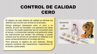 El objetivo de este sistema de calidad es eliminar los
defectos que ocurren por errores en el proceso.
Shingo distingue claramente entre un error y un
defecto. El error es inevitable. Los operarios son seres
humanos. No puede esperarse que se concentren todo
el tiempo, o comprendan siempre a la perfección todas
las instrucciones que reciben. Sin embargo, sí puede
evitarse que los errores se conviertan en defectos si se
actúa consecuentemente en la etapa del error.
Para alcanzar el objetivo de cero defectos, Shingo
propone combinar dos mecanismos: inspecciones en
la fuente y poka-yokes.
CONTROL DE CALIDAD
CERO
 