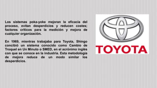 Los sistemas poka-yoke mejoran la eficacia del
proceso, evitan desperdicios y reducen costes;
factores críticos para la medición y mejora de
cualquier organización.
En 1969, mientras trabajaba para Toyota, Shingo
concibió un sistema conocido como Cambio de
Troquel en Un Minuto o SMED, en el acrónimo inglés
con que se conoce en la industria. Esta metodología
de mejora reduce de un modo similar los
desperdicios.
 