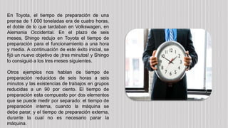 En Toyota, el tiempo de preparación de una
prensa de 1.000 toneladas era de cuatro horas,
el doble de lo que tardaban en Volkswagen, en
Alemania Occidental. En el plazo de seis
meses, Shingo redujo en Toyota el tiempo de
preparación para el funcionamiento a una hora
y media. A continuación de este éxito inicial, se
fijó un nuevo objetivo de ¡tres minutos! y Shingo
lo consiguió a los tres meses siguientes.
Otros ejemplos nos hablan de tiempo de
preparación reducidos de seis horas a seis
minutos y las existencias de trabajos en grupos
reducidas a un 90 por ciento. El tiempo de
preparación esta compuesto por dos elementos
que se puede medir por separado: el tiempo de
preparación interna, cuando la máquina se
debe parar, y el tiempo de preparación externa,
durante la cual no es necesario parar la
máquina.
 