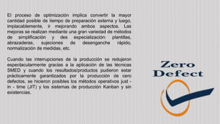 El proceso de optimización implica convertir la mayor
cantidad posible de tiempo de preparación externa y luego,
implacablemente, ir mejorando ambos aspectos. Las
mejoras se realizan mediante una gran variedad de métodos
de simplificación y des especialización: plantillas,
abrazaderas, sujeciones de desenganche rápido,
normalización de medidas, etc.
Cuando las interrupciones de la producción se redujeron
espectacularmente gracias a la aplicación de las técnicas
SMED y cuando los resultados/productos pudieron estar
prácticamente garantizados por la producción de cero
defectos, se hicieron posibles los métodos operativos just -
in - time (JIT) y los sistemas de producción Kanban y sin
existencias.
 