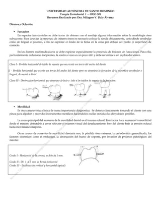 UNIVERSIDAD AUTONOMA DE SANTO DOMINGO
                                                   Terapia Periodontal I - ODO 301
                                           Resumen Realizado por: Dra. Milagros V. Daly Álvarez

       Dientes y Oclusión

          • Furcacion
              En espacios interdentales se debe tratar de obtener con el sondaje alguna información sobre la morfología ósea
       subyacente. Para detectar la presencia de cráteres óseos es necesario colocar la sonda oblicuamente, tanto desde vestibular
       como de lingual o palatino, a fin de explorar el fondo de la bolsa en la zona por debajo del punto (o superficie) de
       contacto.

              En los dientes multirradiculares se debe explorar especialmente la presencia de lesiones de furcaciones. Para ello,
       particularmente en lesiones incipientes, la sonda a veces es un poco útil y debe recurrirse a un explorador curvo.


       Clase I - Perdida horizontal de tejido de soporte que no excede un tercio del ancho del diente

Clase II - Perdida horizontal que excede un tercio del ancho del diente pero no atraviesa la furcacion de la superficie vestibular o
       lingual, de mesial a distal

       Clase III - Destrucción horizontal que atraviesa de lado a lado a los tejidos de soporte de la furcacion.




          • Movilidad
              Es otra característica clínica de suma importancia diagnostica. Se detecta clínicamente tomando el diente con una
       pinza para algodón o entre dos instrumentos metálicos haciéndolos oscilar en todas las direcciones posibles.

              La causa principal del aumento de la movilidad dental es el trauma oclusal. Este factor hace aumentar la movilidad
       desde el mínimo detectable a veces solo por el examen visual del desplazamiento leve del diente bajo la presión oclusal
       hasta movilidades mayores.

              Otras causas de aumento de movilidad dentaria son; la pérdida ósea extrema, la periodontitis generalizada, los
       factores sistémicos como el embarazo, la destrucción del hueso de soporte, por invasión de procesos patológicos del
       maxilar.




       Grado I - Horizontal de la corona, se detecta 1 mm.

       Grado II - De 1 a 2 mm de forma horizontal
       Grado III - En dirección vertical y horizontal (apical)
 