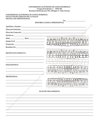 UNIVERSIDAD AUTONOMA DE SANTO DOMINGO
                                     Terapia Periodontal I - ODO 301
                             Resumen Realizado por: Dra. Milagros V. Daly Álvarez

UNIVERSIDAD AUTONOMA DE SANTO DOMINGO
FACULTAD DE CIENCIAS DE LA SALUD
ESCUELA DE ODONTOLOGIA
                                                                No. ________________________
                                     HISTORIA CLINICA PERIODONTAL

Apellidos y Nombre ________________________________________________________________________________
Dirección Particular _________________________________________________________________________________
Dirección Comercial ________________________________________________________________________________
Nacido en _________________________________________________________________________________________
Edad __________________ Raza ___________________
Estado Civil ____________________________________
Ocupación _____________________________________
Remitido Por ___________________________________


MOTIVO DE CONSULTA
_______________________________________________
_______________________________________________
_______________________________________________
DIAGNOSTICO
_______________________________________________
_______________________________________________
_______________________________________________
PRONOSTICO
_____________________________________________
_____________________________________________
_____________________________________________


                                          PLAN DE TRATAMIENTO
____________________________________________________________________________________________________________
____________________________________________________________________________________________________________
____________________________________________________________________________________________________________
____________________________________________________________________________________________________________
____________________________________________________________________________________________________________
____________________________________________________________________________________________________________
____________________________________________________________________________________________________________
____________________________________________________________________________________________________________
 