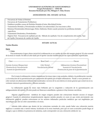 UNIVERSIDAD AUTONOMA DE SANTO DOMINGO
                                              Terapia Periodontal I - ODO 301
                                      Resumen Realizado por: Dra. Milagros V. Daly Álvarez

                                             ANTECEDENTES DEL ESTADO ACTUAL

- Frecuencia de Visitas al Dentista
- Frecuencia de Tratamientos Profilácticos
- Establecer posibles causas de Pérdidas Dentales (Caries, Movilidad) Fechas
- Tratamientos Dentales y Periodontales recibidos con anterioridad y las reacciones a ellos
- Síntomas Periodontales (Hemorragia, Dolor, Halitosis), Desde cuando presenta los problemas dentales
  específicos,
- Tratamiento Ortodontico, Prostodontico
- Higiene Oral - Frecuencia de cepillado por día - Método de cepillado- Uso de complementos del cepillo, Tipo
  de Cepillo, Frecuencia de cambio de Cepillo

                                                             ESTADO ACTUAL
Tejidos Blandos

Encía
    • Color
       Frecuentemente el signo clínico inicial de la inflamación es un cambio de color del margen gingival. El color normal
de la encía es rosado. Se debe al color dado por el aporte vascular modificado por las capas epiteliales superficiales.


    Claro -------------------------------------------------- Rosa Coral --------------------------------------------- Oscuro

Anemias (Lesiones Blanquecinas)                         Color Normal                       Inflamaciones (Lesiones Descamativas)
Disminución de Vascularización                      Vascularización Normal                    Aumento de Vascularización
 Aumento de Queratinización                                                            Disminución de grosor de la Queratinización



         Por lo tanto la inflamación crónica intensificara los tonos rojos o rojo-azulados, debido a la proliferación vascular
y a la reducción de la queratinización por compresión del epitelio por el tejido inflamatorio. Puede a veces persistir un
color normal con alteraciones inflamatorias moderadas o severas de la cara interna en encías gruesas que conservan en su
vertiente externa la queratinización y fibrosis normales.

       La inflamación aguda da tonos rojos brillantes por la congestión y reducción de la queratinización con
adelgazamiento del epitelio. El color puede ser blancuzco amarillento o grisáceo si hay lesiones necróticas.

        Algunas pigmentaciones metálicas de origen exógeno pueden dar coloraciones lineales oscuras al margen
gingival. Cuando se administran terapéuticamente algunos metales pesados en casos en que existe previamente una
inflamación gingival, pueden extravasarse en los sectores inflamados partículas metálicas que son englobadas por
macrófagos que dan un color característico a la encía.

       Además debe saberse que dentro de las variaciones normales de color, puede haber una coloración marrón
negruzca o azulada más o menos intensa, localizada en la encía insertada, pero que en casos avanzados puede llegar al
margen y que es debida a la presencia de melanina, suele corresponder con una coloración subida de tez.
 