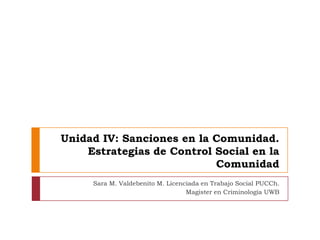 Unidad IV: Sanciones en la Comunidad. Estrategias de Control Social en la Comunidad Sara M. Valdebenito M. Licenciada en Trabajo Social PUCCh. Magister en Criminología UWB 