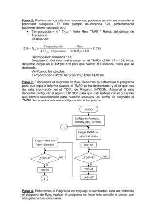 Paso 2. Realicemos los cálculos necesarios, podemos asumir un prescaler o
predivisor cualquiera. En este ejemplo asumiremos 128, perfectamente
podemos asumir cualquier otro:
    Temporización= 4 * TOSC * Valor Real TMR0 * Rango del divisor de
       Frecuencia.
       despejando:

                    Temporización            15ms
(256 – N10 )                                           117.18
                 4  TOSC  Rgodivisor 4  0.25s  128
      Redondeando tomamos 117.
      Despejando, del valor real a cargar en el TMR0= (256-117)= 139. Nota:
debemos cargar en el TMR0= 139 para que cuente 117 estados, hasta que se
desborde.
      Verificando los cálculos:
      Temporización= 4*250 ns*(256-139)*128= 14.98 ms.

Paso 3. Elaboremos el diagrama de flujo. Debemos de estructurar el programa
para que vigile e informe cuando el TMR0 se ha desbordado, y el bit que nos
da esta información es el TOIF, del Registro INTCON. Adicional a esto
debemos configurar el registro OPTION para que este trabaje con el prescaler
que hemos seleccionado para nuestros cálculos, así como de asignarlo al
TMR0. Así como la rutinaria configuración de los puertos.

                                                   INICIO


                                           Configurar: Puerto A,
                                           OPTION_REG, INTCON
                                    1
                                              Cargar TMR0 con
                                               valor calculado
          Cargar TMR0 con
           valor calculado                        Led= on



                               NO                ¿TOIF=1?          NO
             ¿TOIF=1?

                       SI                              SI
                 TOIF=0                            TOIF=0

                                                  Led= off
                   1



Paso 4. Elaboremos el Programa en lenguaje ensamblador. Una vez obtenido
el diagrama de flujo, realizar el programa se hace más sencillo al contar con
una guía de funcionamiento:
 