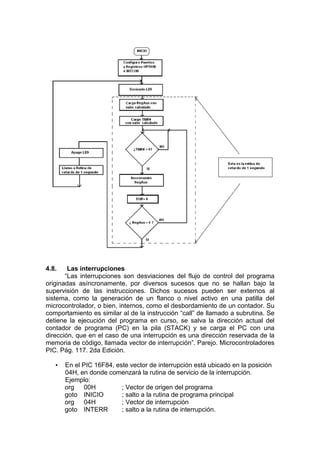 4.8.    Las interrupciones
       “Las interrupciones son desviaciones del flujo de control del programa
originadas asíncronamente, por diversos sucesos que no se hallan bajo la
supervisión de las instrucciones. Dichos sucesos pueden ser externos al
sistema, como la generación de un flanco o nivel activo en una patilla del
microcontrolador, o bien, internos, como el desbordamiento de un contador. Su
comportamiento es similar al de la instrucción “call” de llamado a subrutina. Se
detiene la ejecución del programa en curso, se salva la dirección actual del
contador de programa (PC) en la pila (STACK) y se carga el PC con una
dirección, que en el caso de una interrupción es una dirección reservada de la
memoria de código, llamada vector de interrupción”. Parejo. Microcontroladores
PIC. Pág. 117. 2da Edición.

   •   En el PIC 16F84, este vector de interrupción está ubicado en la posición
       04H, en donde comenzará la rutina de servicio de la interrupción.
       Ejemplo:
       org    00H         ; Vector de origen del programa
       goto INICIO        ; salto a la rutina de programa principal
       org    04H         ; Vector de interrupción
       goto INTERR        ; salto a la rutina de interrupción.
 