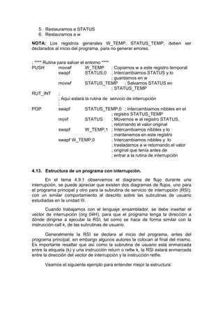 5. Restauramos a STATUS
   6. Restauramos a w
NOTA: Los registros generales W_TEMP, STATUS_TEMP, deben ser
declarados al inicio del programa, para no generar errores.


; **** Rutina para salvar el entorno ****
PUSH           movwf         W_TEMP        ; Copiamos w a este registro temporal
               swapf         STATUS,0 ; Intercambiamos STATUS y lo
                                           ; guardamos en w
               movwf         STATUS_TEMP           ; Salvamos STATUS en
                                           ; STATUS_TEMP
RUT_INT        ;
               ; Aquí estará la rutina de servicio de interrupción
               ;
POP            swapf         STATUS_TEMP,0 ; Intercambiamos nibbles en el
                                           ; registro STATUS_TEMP
               movf          STATUS        ; Movemos w al registro STATUS,
                                           ; retornando el valor original
               swapf         W_TEMP,1 ; Intercambiamos nibbles y lo
                                           ; mantenemos en este registro
               swapf W_TEMP,0              ; Intercambiamos nibbles y lo
                                           ; trasladamos a w retornando el valor
                                           ; original que tenía antes de
                                           ; entrar a la rutina de interrupción


4.13. Estructura de un programa con interrupción.
       En el tema 4.9.1 observamos el diagrama de flujo durante una
interrupción, se puede apreciar que existen dos diagramas de flujos, uno para
el programa principal y otro para la subrutina de servicio de interrupción (RSI),
con un similar comportamiento al descrito sobre las subrutinas de usuario
estudiadas en la unidad III.
       Cuando trabajamos con el lenguaje ensamblador, se debe insertar el
vector de interrupción (org 04H), para que el programa tenga la dirección a
dónde dirigirse a ejecutar la RSI, tal como se hace de forma similar con la
instrucción call k, de las subrutinas de usuario.

       Generalmente la RSI se declara al inicio del programa, antes del
programa principal, sin embargo algunos autores la colocan al final del mismo.
Es importante resaltar que así como la subrutina de usuario está enmarcada
entre la etiqueta (k) y una instrucción return o retlw k, la RSI estará enmarcada
entre la dirección del vector de interrupción y la instrucción retfie.

      Veamos el siguiente ejemplo para entender mejor la estructura:
 