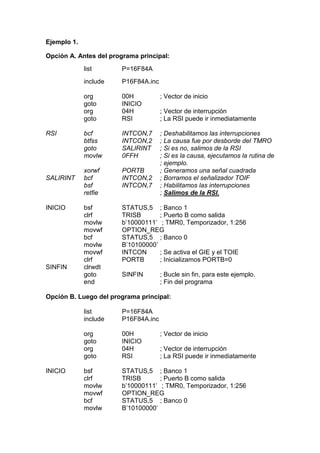 Ejemplo 1.

Opción A. Antes del programa principal:
             list       P=16F84A
             include    P16F84A.inc

             org        00H           ; Vector de inicio
             goto       INICIO
             org        04H           ; Vector de interrupción
             goto       RSI           ; La RSI puede ir inmediatamente

RSI          bcf        INTCON,7      ; Deshabilitamos las interrupciones
             btfss      INTCON,2      ; La causa fue por desborde del TMRO
             goto       SALIRINT      ; Si es no, salimos de la RSI
             movlw      0FFH          ; Si es la causa, ejecutamos la rutina de
                                      ; ejemplo.
             xorwf      PORTB         ; Generamos una señal cuadrada
SALIRINT     bcf        INTCON,2      ; Borramos el señalizador TOIF
             bsf        INTCON,7      ; Habilitamos las interrupciones
             retfie                   ; Salimos de la RSI.

INICIO       bsf        STATUS,5 ; Banco 1
             clrf       TRISB       ; Puerto B como salida
             movlw      b’10000111’ ; TMR0, Temporizador, 1:256
             movwf      OPTION_REG
             bcf        STATUS,5 ; Banco 0
             movlw      B’10100000’
             movwf      INTCON      ; Se activa el GIE y el TOIE
             clrf       PORTB       ; Inicializamos PORTB=0
SINFIN       clrwdt
             goto       SINFIN        ; Bucle sin fin, para este ejemplo.
             end                      ; Fin del programa

Opción B. Luego del programa principal:

             list       P=16F84A
             include    P16F84A.inc

             org        00H           ; Vector de inicio
             goto       INICIO
             org        04H           ; Vector de interrupción
             goto       RSI           ; La RSI puede ir inmediatamente

INICIO       bsf        STATUS,5 ; Banco 1
             clrf       TRISB       ; Puerto B como salida
             movlw      b’10000111’ ; TMR0, Temporizador, 1:256
             movwf      OPTION_REG
             bcf        STATUS,5 ; Banco 0
             movlw      B’10100000’
 