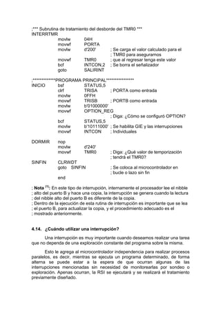 ;*** Subrutina de tratamiento del desborde del TMR0 ***
INTERRTMR
              movlw        04H
              movwf        PORTA
              movlw        d'200'       ; Se carga el valor calculado para el
                                        ; TMR0 para asegurarnos
              movwf        TMR0         ; que al regresar tenga este valor
              bcf          INTCON,2 ; Se borra el señalizador
              goto         SALIRINT

;*************PROGRAMA PRINCIPAL****************
INICIO         bsf      STATUS,5
               clrf     TRISA       ; PORTA como entrada
               movlw    0FFH
               movwf    TRISB       ; PORTB como entrada
               movlw    b'01000000'
               movwf    OPTION_REG
                                    ; Diga: ¿Cómo se configuró OPTION?
               bcf      STATUS,5
               movlw    b'10111000' ; Se habilita GIE y las interrupciones
               movwf    INTCON      ; Individuales

DORMIR       nop
             movlw         d'240'
             movwf         TMR0          ; Diga: ¿Qué valor de temporización
                                         ; tendrá el TMR0?
SINFIN       CLRWDT
             goto SINFIN                 ; Se coloca al microcontrolador en
                                         ; bucle o lazo sin fin
             end

; Nota (1): En este tipo de interrupción, internamente el procesador lee el nibble
; alto del puerto B y hace una copia, la interrupción se genera cuando la lectura
; del nibble alto del puerto B es diferente de la copia.
; Dentro de la ejecución de esta rutina de interrupción es importante que se lea
; el puerto B, para actualizar la copia, y el procedimiento adecuado es el
; mostrado anteriormente.


4.14. ¿Cuándo utilizar una interrupción?
      Una interrupción es muy importante cuando deseamos realizar una tarea
que no dependa de una exploración constante del programa sobre la misma.
       Esto le agrega al microcontrolador independencia para realizar procesos
paralelos, es decir, mientras se ejecuta un programa determinado, de forma
alterna se puede estar a la espera de que ocurran algunas de las
interrupciones mencionadas sin necesidad de monitorearlas por sondeo o
exploración. Apenas ocurran, la RSI se ejecutará y se realizará el tratamiento
previamente diseñado.
 