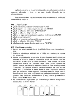 Aplicaciones como un frecuencímetro pueden ahora lograrse mediante el
programa adecuado, y todo en un solo circuito integrado de un
microcontrolador.

       Las potencialidades y aplicaciones se abren limitándose en un inicio a
las ideas de los usuarios.


4.16. Autoevaluación.
 ¿Qué usos se les puede dar al temporizador TMR0?
 ¿Qué registros son necesarios para trabajar con el TMR0?
 ¿Cuál es la función del registro OPTION_REG?
 ¿Cuál es la función del predivisor?
 ¿Cómo se logra una temporización superior a 65,35 ms con el TMR0?
 ¿Qué es una interrupción?
 ¿Cómo se comporta una interrupción en un programa?
 ¿Cuál es la función del registro INTCON?
 ¿Cuáles son las causas de interrupción en un PIC16F84?

4.17. Ejercicios propuestos.
1. Genere una señal cuadrada del 50 % del Ciclo útil con una frecuencia de 1
   KHz.
2. Diseñe un contador de vehículos con el TMR0, cuyo resultado se muestre
   por el puerto B.
3. Realice un temporizador programable de tres cifras (999 a 000). El circuito
   asociado al programa posee un pulsador de ajuste, que permite variar y/o
   fijar la cifra al valor que se desea temporizar. Debe realizar un conteo
   descendente a razón de 1 segundo. Debe contar con un pulsador que
   permita verificar que todos los segmentos están en buen estado (Función
   “Lamp Test”) en cualquier momento. Debe encender un led, cada vez que
   llegue a 000 y se detiene el conteo. Debe de tener un pulsador de inicio,
   para que empiece la cuenta regresiva, una vez pulsado, no influye sobre la
   temporización. Debe tener un pulsador que permita reestablecer el sistema
   (poner a 999). Introduzca eliminarebotes (5 ms), para los pulsadores de
   ajuste e inicio. Nota: Diseño libre.
4. Se desea realizar un programa que permita la ejecución de los siguientes
   estados, bajo un mismo display:
 
