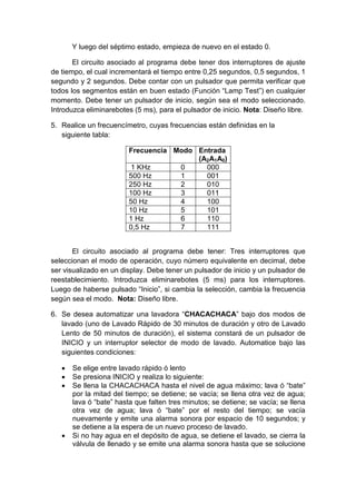 Y luego del séptimo estado, empieza de nuevo en el estado 0.

       El circuito asociado al programa debe tener dos interruptores de ajuste
de tiempo, el cual incrementará el tiempo entre 0,25 segundos, 0,5 segundos, 1
segundo y 2 segundos. Debe contar con un pulsador que permita verificar que
todos los segmentos están en buen estado (Función “Lamp Test”) en cualquier
momento. Debe tener un pulsador de inicio, según sea el modo seleccionado.
Introduzca eliminarebotes (5 ms), para el pulsador de inicio. Nota: Diseño libre.

5. Realice un frecuencímetro, cuyas frecuencias están definidas en la
   siguiente tabla:

                         Frecuencia Modo Entrada
                                         (A2A1A0)
                          1 KHz      0     000
                         500 Hz      1     001
                         250 Hz      2     010
                         100 Hz      3     011
                         50 Hz       4     100
                         10 Hz       5     101
                         1 Hz        6     110
                         0,5 Hz      7     111


       El circuito asociado al programa debe tener: Tres interruptores que
seleccionan el modo de operación, cuyo número equivalente en decimal, debe
ser visualizado en un display. Debe tener un pulsador de inicio y un pulsador de
reestablecimiento. Introduzca eliminarebotes (5 ms) para los interruptores.
Luego de haberse pulsado “Inicio”, si cambia la selección, cambia la frecuencia
según sea el modo. Nota: Diseño libre.

6. Se desea automatizar una lavadora “CHACACHACA” bajo dos modos de
   lavado (uno de Lavado Rápido de 30 minutos de duración y otro de Lavado
   Lento de 50 minutos de duración), el sistema constará de un pulsador de
   INICIO y un interruptor selector de modo de lavado. Automatice bajo las
   siguientes condiciones:

      Se elige entre lavado rápido ó lento
      Se presiona INICIO y realiza lo siguiente:
      Se llena la CHACACHACA hasta el nivel de agua máximo; lava ó “bate”
       por la mitad del tiempo; se detiene; se vacía; se llena otra vez de agua;
       lava ó “bate” hasta que falten tres minutos; se detiene; se vacía; se llena
       otra vez de agua; lava ó “bate” por el resto del tiempo; se vacía
       nuevamente y emite una alarma sonora por espacio de 10 segundos; y
       se detiene a la espera de un nuevo proceso de lavado.
      Si no hay agua en el depósito de agua, se detiene el lavado, se cierra la
       válvula de llenado y se emite una alarma sonora hasta que se solucione
 