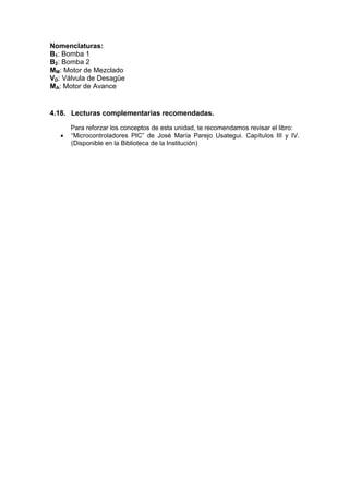 Nomenclaturas:
B1: Bomba 1
B2: Bomba 2
MM: Motor de Mezclado
VD: Válvula de Desagüe
MA: Motor de Avance


4.18. Lecturas complementarias recomendadas.

       Para reforzar los conceptos de esta unidad, te recomendamos revisar el libro:
      “Microcontroladores PIC” de José María Parejo Usategui. Capítulos III y IV.
       (Disponible en la Biblioteca de la Institución)
 