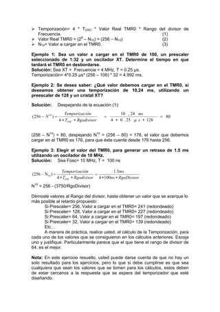  Temporización= 4 * TOSC * Valor Real TMR0 * Rango del divisor de
  Frecuencia.                                        (1)
                       8
 Valor Real TMR0 = (2 – N10) = (256 – N10)          (2)
 N10= Valor a cargar en el TMR0.                    (3)

Ejemplo 1: Sea un valor a cargar en el TMR0 de 100, un prescaler
seleccionado de 1:32 y un oscilador XT. Determine el tiempo en que
tardará el TMR0 en desbordarse.
Solución: Sea XT = Frecuencia = 4 MHz, T = 0.25 μs.
Temporización= 4*0.25 μs* (256 – 100) * 32 = 4.992 ms.

Ejemplo 2: Se desea saber: ¿Qué valor debemos cargar en el TMR0, si
deseamos obtener una temporización de 10,24 ms, utilizando un
preescaler de 128 y un cristal XT?

Solución:         Despejando de la ecuación (1):
                     Temporizac ión               10 , 24 ms
(256  N 10 )                                                       80
                  4  TOSC  Rgodivisor       4  0 . 25  s  128


(256 – N10) = 80, despejando N10 = (256 – 80) = 176, el valor que debemos
cargar en el TMR0 es 176, para que éste cuente desde 176 hasta 256.

Ejemplo 3: Elegir el valor del TMR0, para generar un retraso de 1.5 ms
utilizando un oscilador de 10 MHz.
Solución: Sea Fosc= 10 MHz, T = 100 ns

                    Temporización              1.5ms
(256 – N10 )                         
                 4  TOSC  Rgodivisor 4  100ns  RgoDivisor
N10 = 256 - (3750/RgoDivisor)

Démosle valores al Rango del divisor, hasta obtener un valor que se acerque lo
más posible al retardo propuesto:
       Si Prescaler= 256, Valor a cargar en el TMR0= 241 (redondeado)
       Si Prescaler= 128, Valor a cargar en el TMR0= 227 (redondeado)
       Si Prescaler= 64, Valor a cargar en el TMR0= 197 (redondeado)
       Si Prescaler= 32, Valor a cargar en el TMR0= 139 (redondeado)
       Etc…
       A manera de práctica, realice usted, el cálculo de la Temporización, para
cada uno de los valores que se consiguieron en los cálculos anteriores. Escoja
uno y justifique. Particularmente parece que el que tiene el rango de divisor de
64, es el mejor.

Nota: En este ejercicio resuelto, usted puede darse cuenta de que no hay un
solo resultado para los ejercicios, pero lo que si debe cumplirse es que sea
cualquiera que sean los valores que se tomen para los cálculos, estos deben
de estar cercanos a la respuesta que se espera del temporizador que esté
diseñando.
 