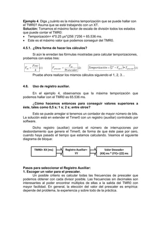 Ejemplo 4. Diga ¿cuánto es la máxima temporización que se puede hallar con
el TMR0? Asuma que se está trabajando con un XT.
Solución: Tomamos el máximo factor de escala de división todos los estados
que puede contar el TMR0:
 Temporización= 4*0.25 μs*(256 )*256 = 65.536 ms.
 Este es el máximo valor que podemos conseguir del TMR0.

4.5.1. ¿Otra forma de hacer los cálculos?
     Si aún le enredan las fórmulas mostradas para calcular temporizaciones,
probemos con estas tres:




       Pruebe ahora realizar los mismos cálculos siguiendo el 1, 2, 3…


4.6.   Uso de registro auxiliar.

     En el ejemplo 4, observamos que la máxima temporización que
podemos hallar con el TMR0 es 65.536 ms.
       ¿Cómo hacemos entonces para conseguir valores superiores a
éste, tales como 0,5 s; 1 s; 2 s; entre otros?
      Esto se puede arreglar si tenemos un contador de mayor número de bits.
La solución está en extender el Timer0 con un registro (auxiliar) controlado por
software.
      Dicho registro (auxiliar) contará el número de interrupciones por
desbordamiento que genera el Timer0, de forma de que éste pase por cero,
cuando haya pasado el tiempo que estamos calculando. Veamos el siguiente
diagrama de bloque:


        TMR0= XX (ms)        Registro Auxiliar=         Valor Deseado=
                                    YY               (XX) ms * (YY)= (ZZ) ms



Pasos para seleccionar el Registro Auxiliar:
1. Escoger un valor para el prescaler.
       Un posible criterio es calcular todas las frecuencias de prescaler que
podemos obtener con cada divisor posible. Las frecuencias sin decimales son
interesantes al poder encontrar múltiplos de ellas a la salida del TMR0 con
mayor facilidad. En general, la elección del valor del prescaler es empírica:
depende del problema, la experiencia y sobre todo de la práctica.
 