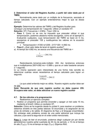 2. Determinar el valor del Registro Auxiliar, a partir del valor dado por el
TMR0.
      Normalmente viene dado por un múltiplo de la frecuencia, asociada al
tiempo calculado. Con un ejemplo entenderemos mejor lo que se desea
plantear:

Ejemplo: Determine los valores del TMR0 y del Registro Auxiliar para
conseguir una temporización de 1 segundo. Utilice un oscilador XT.
Solución: XT= Frecuencia = 4 MHz ; Tosc= 250 ns
• Paso 1. Como no se nos ha impuesto que prescaler utilizar ni que
   temporización, podemos aleatoria mente escogerlas, como en el ejemplo 6.
   Evaluando cualquiera, cuya temporización del TMR0 se basó en 5 ms,
   escojamos el prescaler 128 y sustituyamos los valores en la ecuación
   principal:
        Temporización= 4*250 ns*(256 - 217)*128 = 4.992 ms
• Paso 2. ¿Qué valor debe de tener el registro auxiliar?
a) Al tiempo de 4.992 ms, se asocia una frecuencia del TMR0 de =

                            1
                                  200.3 Hz
                         4.992ms


       Redondeando, tomamos este múltiplo: 200, Así, tendremos entonces
que si multiplicamos 200*4.992 ms = 0.998 s, que es un valor bastante cercano
a 1 segundo.
b) La misma operación pero interpretada de una forma más sencilla es
determinar cuántas veces necesitamos al tiempo calculado para lograr un
segundo:
                            1segundo
                                      200.32
                             4.992ms

      La que usted entienda mejor es válida. Nuestro registro auxiliar debe ser
de 200.
Nota: Recuerde de que este registro auxiliar no debe superar 255.
Si supera este valor, se debe adicionar un nuevo registro auxiliar


4.7.   De los cálculos a la programación
       Realicemos un ejercicio completo:
1. Realice un programa que permita encender y apagar un led cada 15 ms,
   mediante el timer0. Utilice un oscilador XT.
Solución: Cómo se ha sugerido desde la unidad II, para resolver un problema,
debemos dividirlo en tres partes básicas: El enunciado y la asignación de los
pines de entrada y de salida. El diagrama de flujo y el lenguaje ensamblador.
Sin embargo este problema consta de una parte adicional que incluye los
cálculos y que será la segunda en el orden antes mencionado.

Paso 1. Luego de leer el enunciado, podemos elegir cualquier pin por donde
generaremos nuestra señal cuadrada de 30 ms de período, o 15 ms el tiempo
en alto (TON) y 15 ms el tiempo en bajo (TOFF). Elijamos RA0.
 