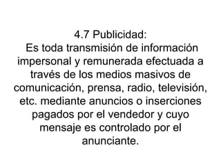 4.7 Publicidad:  Es toda transmisión de información impersonal y remunerada efectuada a través de los medios masivos de comunicación, prensa, radio, televisión, etc. mediante anuncios o inserciones pagados por el vendedor y cuyo mensaje es controlado por el anunciante. 